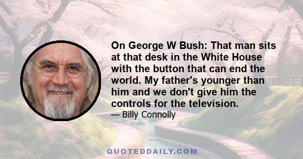 On George W Bush: That man sits at that desk in the White House with the button that can end the world. My father's younger than him and we don't give him the controls for the television.