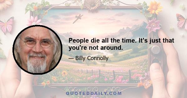 People die all the time. It's just that you're not around.