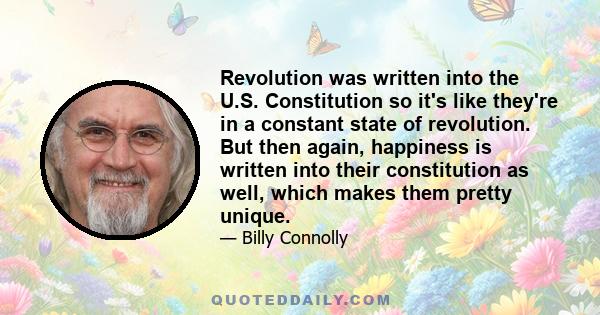 Revolution was written into the U.S. Constitution so it's like they're in a constant state of revolution. But then again, happiness is written into their constitution as well, which makes them pretty unique.