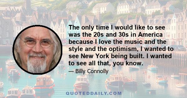 The only time I would like to see was the 20s and 30s in America because I love the music and the style and the optimism, I wanted to see New York being built. I wanted to see all that, you know.