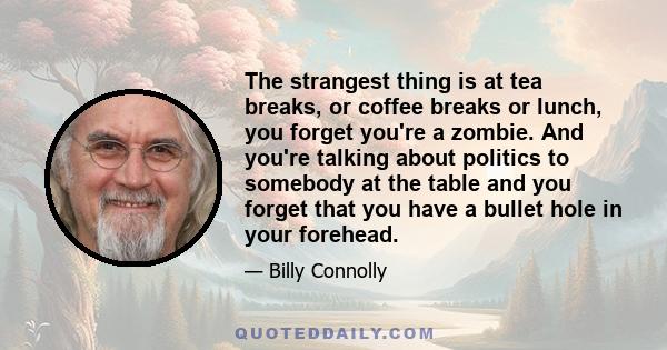 The strangest thing is at tea breaks, or coffee breaks or lunch, you forget you're a zombie. And you're talking about politics to somebody at the table and you forget that you have a bullet hole in your forehead.