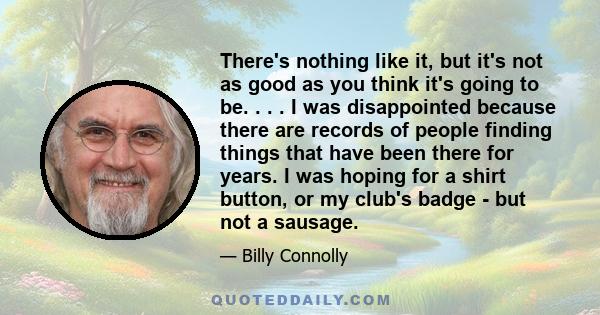 There's nothing like it, but it's not as good as you think it's going to be. . . . I was disappointed because there are records of people finding things that have been there for years. I was hoping for a shirt button,