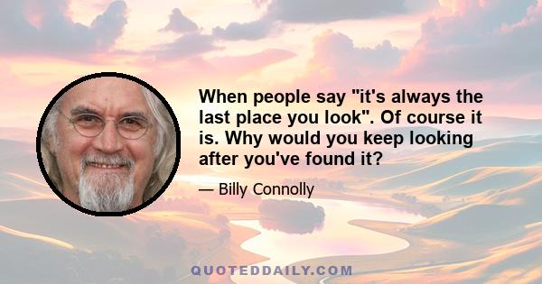 When people say it's always the last place you look. Of course it is. Why would you keep looking after you've found it?