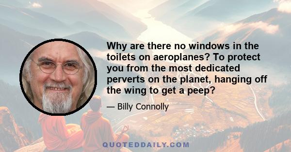 Why are there no windows in the toilets on aeroplanes? To protect you from the most dedicated perverts on the planet, hanging off the wing to get a peep?