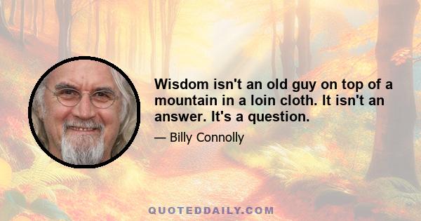 Wisdom isn't an old guy on top of a mountain in a loin cloth. It isn't an answer. It's a question.