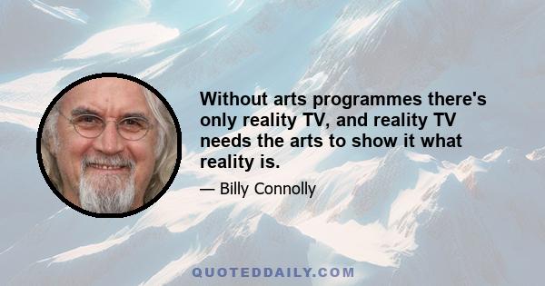 Without arts programmes there's only reality TV, and reality TV needs the arts to show it what reality is.