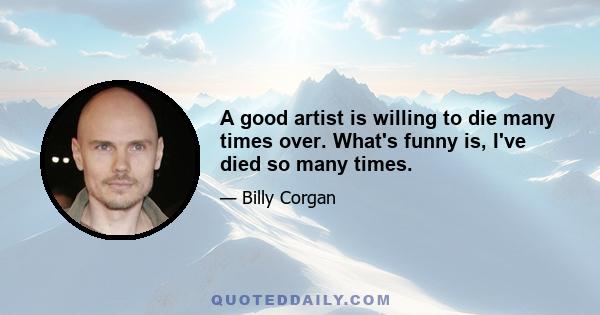 A good artist is willing to die many times over. What's funny is, I've died so many times.