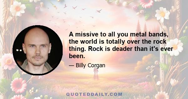 A missive to all you metal bands, the world is totally over the rock thing. Rock is deader than it's ever been.