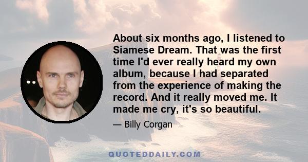 About six months ago, I listened to Siamese Dream. That was the first time I'd ever really heard my own album, because I had separated from the experience of making the record. And it really moved me. It made me cry,