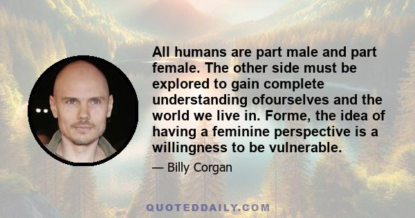 All humans are part male and part female. The other side must be explored to gain complete understanding ofourselves and the world we live in. Forme, the idea of having a feminine perspective is a willingness to be