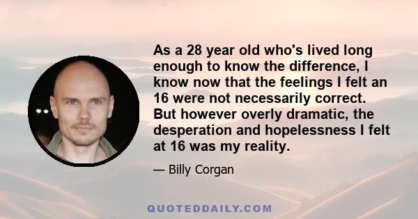 As a 28 year old who's lived long enough to know the difference, I know now that the feelings I felt an 16 were not necessarily correct. But however overly dramatic, the desperation and hopelessness I felt at 16 was my