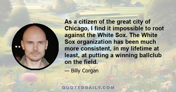 As a citizen of the great city of Chicago, I find it impossible to root against the White Sox. The White Sox organization has been much more consistent, in my lifetime at least, at putting a winning ballclub on the