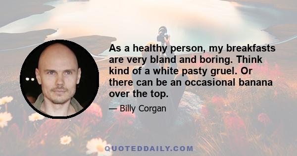 As a healthy person, my breakfasts are very bland and boring. Think kind of a white pasty gruel. Or there can be an occasional banana over the top.