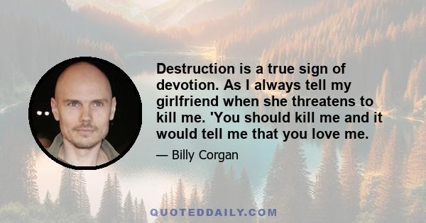 Destruction is a true sign of devotion. As I always tell my girlfriend when she threatens to kill me. 'You should kill me and it would tell me that you love me.