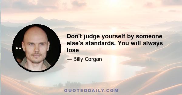 Don't judge yourself by someone else's standards. You will always lose