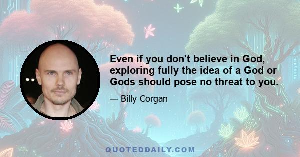 Even if you don't believe in God, exploring fully the idea of a God or Gods should pose no threat to you.