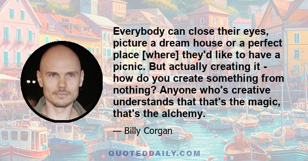 Everybody can close their eyes, picture a dream house or a perfect place [where] they'd like to have a picnic. But actually creating it - how do you create something from nothing? Anyone who's creative understands that