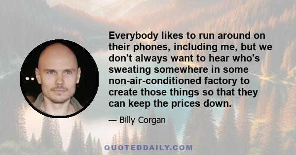 Everybody likes to run around on their phones, including me, but we don't always want to hear who's sweating somewhere in some non-air-conditioned factory to create those things so that they can keep the prices down.