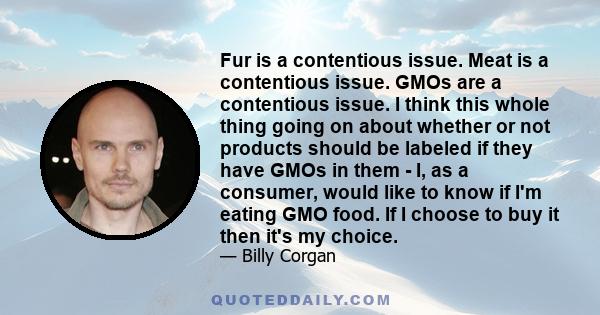 Fur is a contentious issue. Meat is a contentious issue. GMOs are a contentious issue. I think this whole thing going on about whether or not products should be labeled if they have GMOs in them - I, as a consumer,