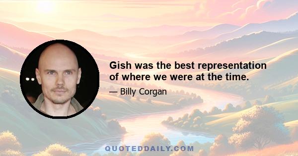 Gish was the best representation of where we were at the time.