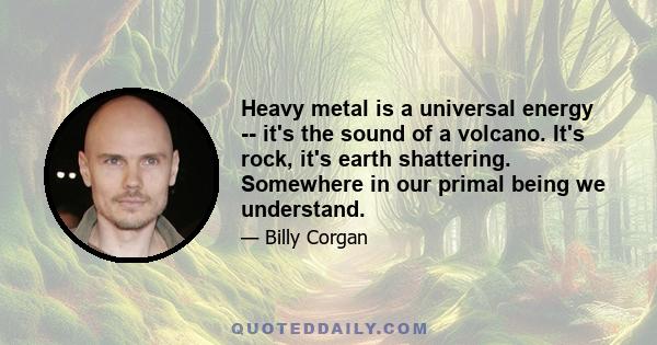 Heavy metal is a universal energy -- it's the sound of a volcano. It's rock, it's earth shattering. Somewhere in our primal being we understand.