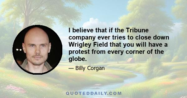 I believe that if the Tribune company ever tries to close down Wrigley Field that you will have a protest from every corner of the globe.