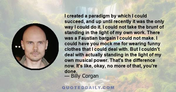 I created a paradigm by which I could succeed, and up until recently it was the only way I could do it. I could not take the brunt of standing in the light of my own work. There was a Faustian bargain I could not make.