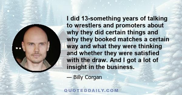 I did 13-something years of talking to wrestlers and promoters about why they did certain things and why they booked matches a certain way and what they were thinking and whether they were satisfied with the draw. And I 