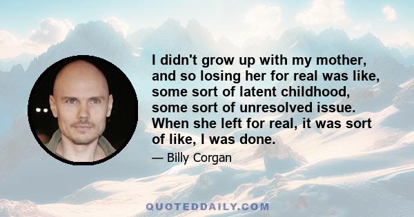 I didn't grow up with my mother, and so losing her for real was like, some sort of latent childhood, some sort of unresolved issue. When she left for real, it was sort of like, I was done.