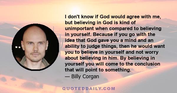 I don't know if God would agree with me, but believing in God is kind of unimportant when compared to believing in yourself. Because if you go with the idea that God gave you a mind and an ability to judge things, then