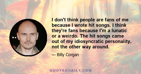 I don't think people are fans of me because I wrote hit songs. I think they're fans because I'm a lunatic or a weirdo. The hit songs came out of my idiosyncratic personality, not the other way around.