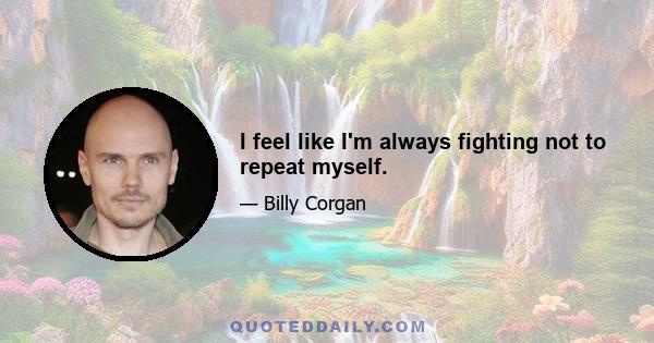 I feel like I'm always fighting not to repeat myself.