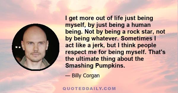 I get more out of life just being myself, by just being a human being. Not by being a rock star, not by being whatever. Sometimes I act like a jerk, but I think people respect me for being myself. That's the ultimate