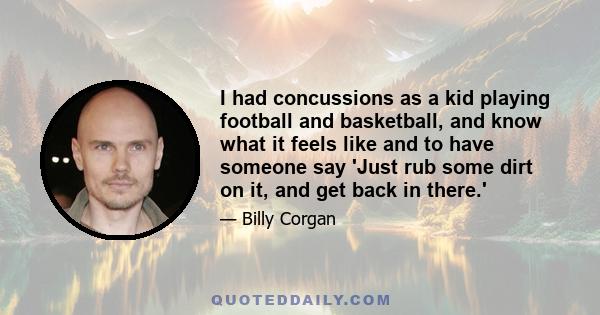 I had concussions as a kid playing football and basketball, and know what it feels like and to have someone say 'Just rub some dirt on it, and get back in there.'