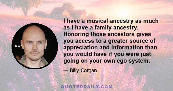 I have a musical ancestry as much as I have a family ancestry. Honoring those ancestors gives you access to a greater source of appreciation and information than you would have if you were just going on your own ego