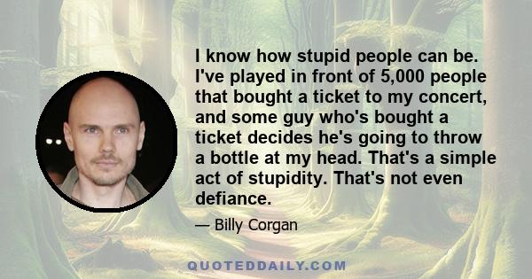 I know how stupid people can be. I've played in front of 5,000 people that bought a ticket to my concert, and some guy who's bought a ticket decides he's going to throw a bottle at my head. That's a simple act of