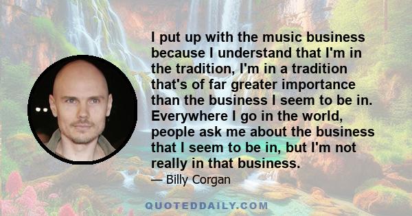 I put up with the music business because I understand that I'm in the tradition, I'm in a tradition that's of far greater importance than the business I seem to be in. Everywhere I go in the world, people ask me about