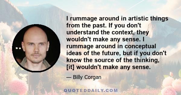 I rummage around in artistic things from the past. If you don't understand the context, they wouldn't make any sense. I rummage around in conceptual ideas of the future, but if you don't know the source of the thinking, 