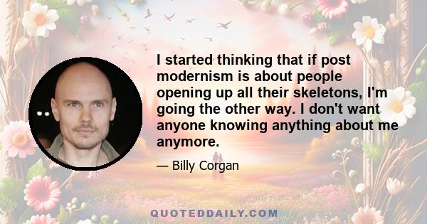 I started thinking that if post modernism is about people opening up all their skeletons, I'm going the other way. I don't want anyone knowing anything about me anymore.