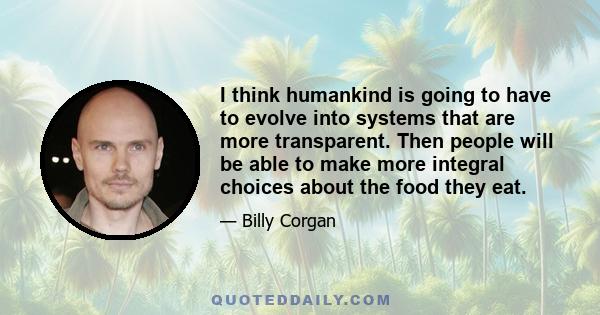 I think humankind is going to have to evolve into systems that are more transparent. Then people will be able to make more integral choices about the food they eat.