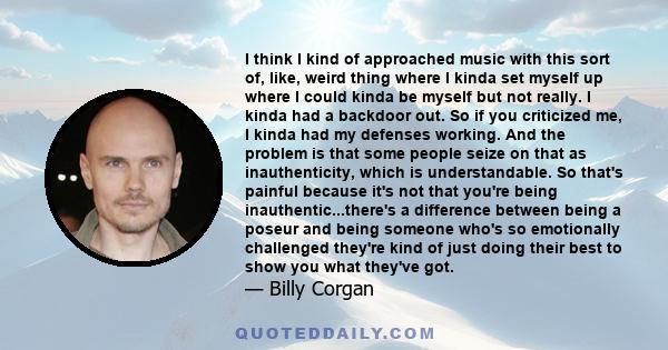 I think I kind of approached music with this sort of, like, weird thing where I kinda set myself up where I could kinda be myself but not really. I kinda had a backdoor out. So if you criticized me, I kinda had my