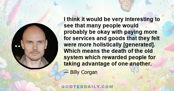 I think it would be very interesting to see that many people would probably be okay with paying more for services and goods that they felt were more holistically [generated]. Which means the death of the old system