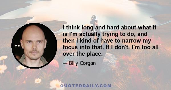 I think long and hard about what it is I'm actually trying to do, and then I kind of have to narrow my focus into that. If I don't, I'm too all over the place.