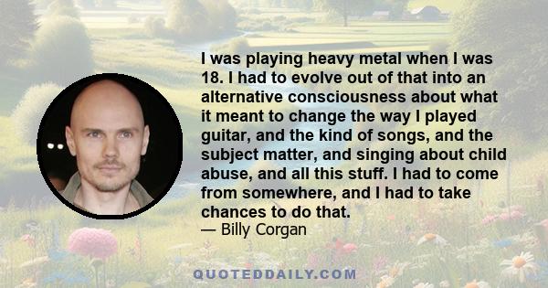 I was playing heavy metal when I was 18. I had to evolve out of that into an alternative consciousness about what it meant to change the way I played guitar, and the kind of songs, and the subject matter, and singing