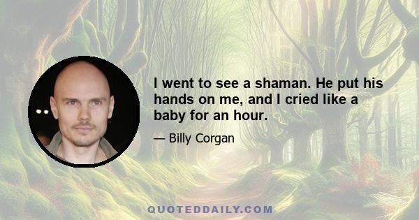 I went to see a shaman. He put his hands on me, and I cried like a baby for an hour.