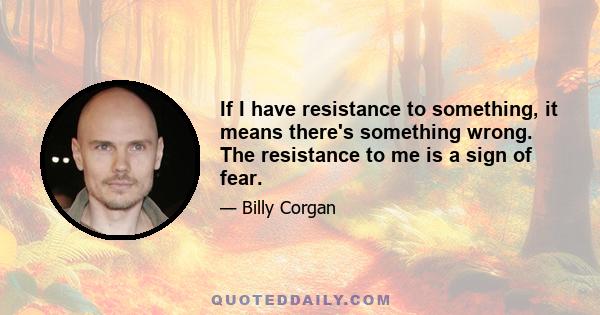 If I have resistance to something, it means there's something wrong. The resistance to me is a sign of fear.