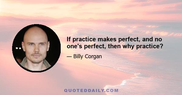 If practice makes perfect, and no one's perfect, then why practice?