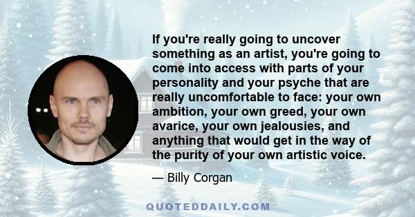 If you're really going to uncover something as an artist, you're going to come into access with parts of your personality and your psyche that are really uncomfortable to face: your own ambition, your own greed, your