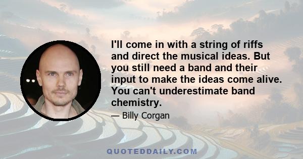 I'll come in with a string of riffs and direct the musical ideas. But you still need a band and their input to make the ideas come alive. You can't underestimate band chemistry.