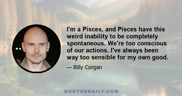 I'm a Pisces, and Pisces have this weird inability to be completely spontaneous. We're too conscious of our actions. I've always been way too sensible for my own good.